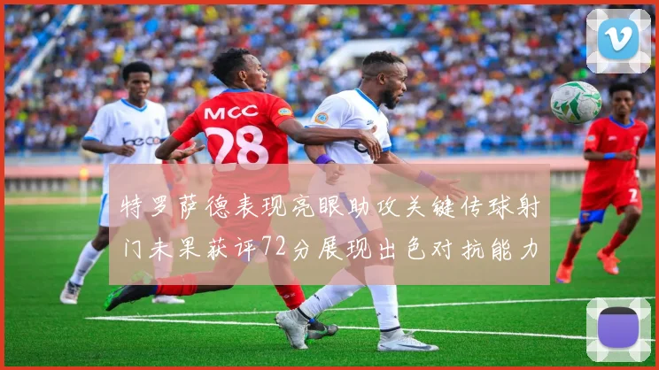 特罗萨德表现亮眼助攻关键传球射门未果获评72分展现出色对抗能力