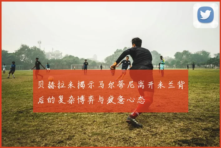 贝赫拉米揭示马尔蒂尼离开米兰背后的复杂博弈与疲惫心态
