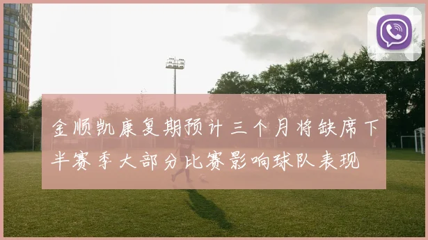 金顺凯康复期预计三个月将缺席下半赛季大部分比赛影响球队表现