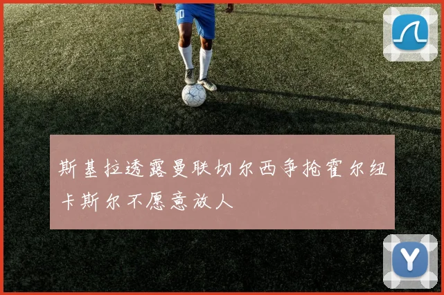 斯基拉透露曼联切尔西争抢霍尔纽卡斯尔不愿意放人