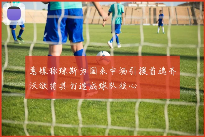 意媒称琼斯为国米中场引援首选齐沃欲将其打造成球队核心