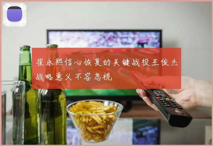 崔永熙信心恢复的关键战役王俊杰战略意义不容忽视