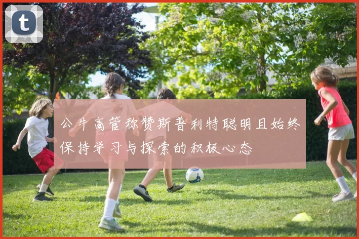 公牛高管称赞斯普利特聪明且始终保持学习与探索的积极心态