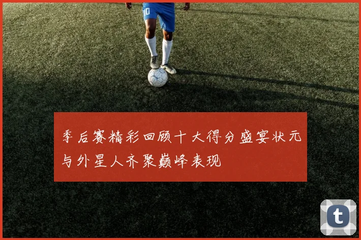 季后赛精彩回顾十大得分盛宴状元与外星人齐聚巅峰表现