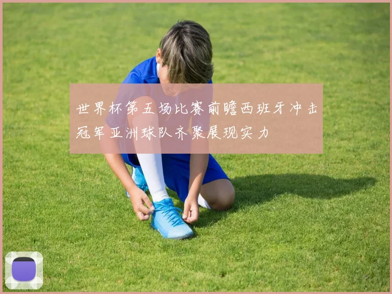 世界杯第五场比赛前瞻西班牙冲击冠军亚洲球队齐聚展现实力