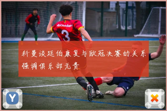 科曼谈廷伯康复与欧冠决赛的关系强调俱乐部无责